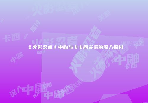 《火影忍者》中鼬与卡卡西关系的深入探讨
