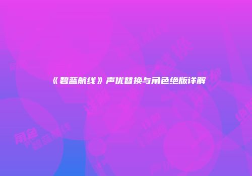 《碧蓝航线》声优替换与角色绝版详解