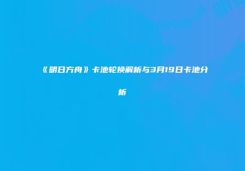 《明日方舟》卡池轮换解析与3月19日卡池分析