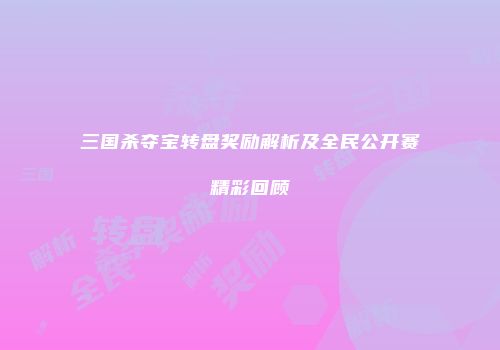 三国杀夺宝转盘奖励解析及全民公开赛精彩回顾