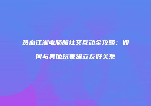 热血江湖电脑版社交互动全攻略：如何与其他玩家建立友好关系