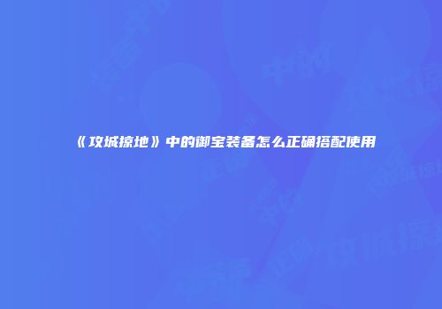 《攻城掠地》中的御宝装备怎么正确搭配使用