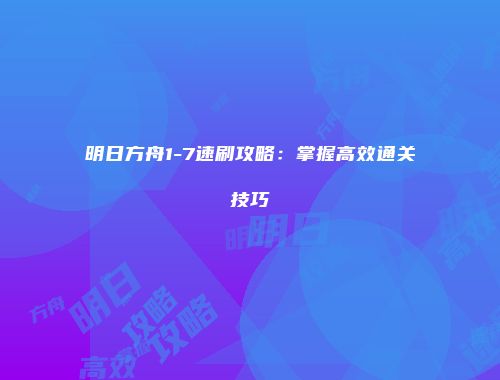 明日方舟1-7速刷攻略：掌握高效通关技巧