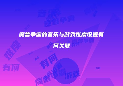 魔兽争霸的音乐与游戏难度设置有何关联
