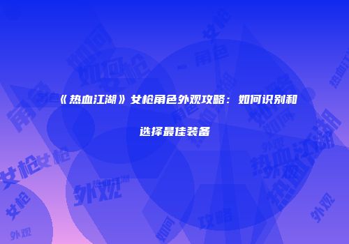 《热血江湖》女枪角色外观攻略：如何识别和选择最佳装备