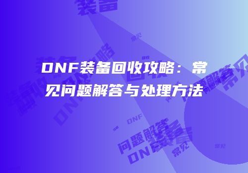 DNF装备回收攻略：常见问题解答与处理方法