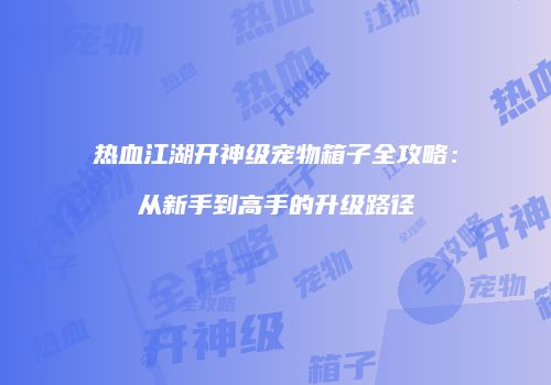 热血江湖开神级宠物箱子全攻略:从新手到高手的升级路径