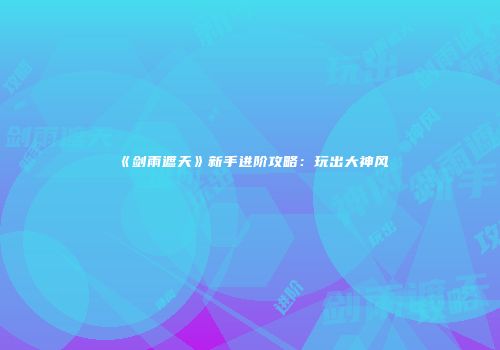 《剑雨遮天》新手进阶攻略：玩出大神风