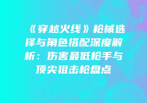 《穿越火线》枪械选择与角色搭配深度解析：伤害最低枪手与顶尖狙击枪盘点