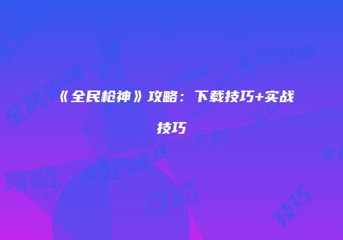 《全民枪神》攻略：下载技巧+实战技巧