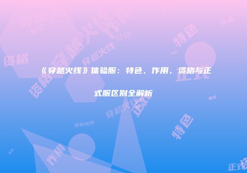 《穿越火线》体验服：特色、作用、资格与正式服区别全解析