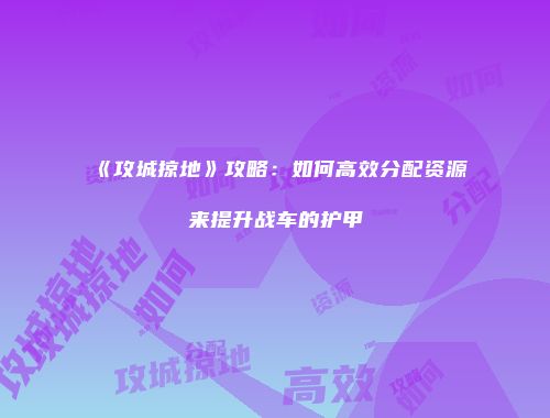 《攻城掠地》攻略：如何高效分配资源来提升战车的护甲