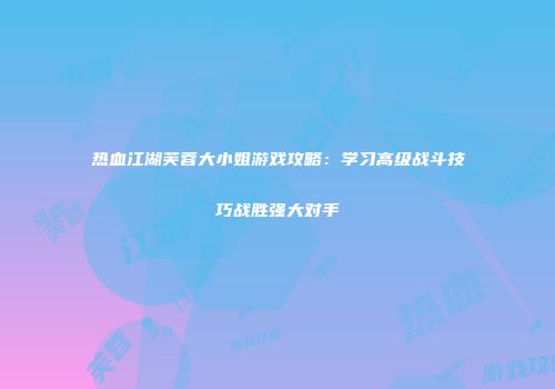 热血江湖芙蓉大小姐游戏攻略：学习高级战斗技巧战胜强大对手