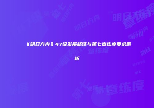 《明日方舟》47级发展路径与第七章练度要求解析
