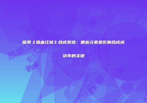 探索《热血江湖》合成系统：哪些元素是影响合成成功率的关键