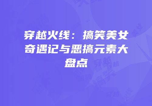 穿越火线：搞笑美女奇遇记与恶搞元素大盘点