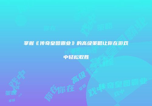 掌握《传奇皇图霸业》的高级策略让你在游戏中轻松取胜