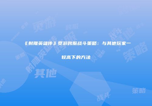 《射雕英雄传》页游跨服战斗策略：与其他玩家一较高下的方法