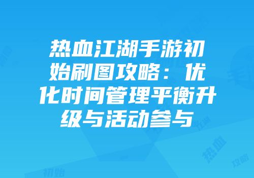 热血江湖手游初始刷图攻略：优化时间管理平衡升级与活动参与