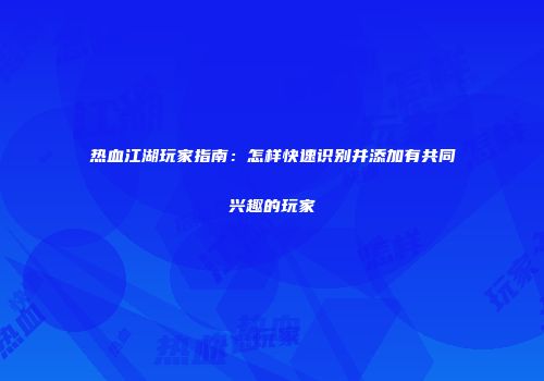 热血江湖玩家指南：怎样快速识别并添加有共同兴趣的玩家