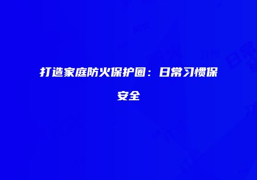 打造家庭防火保护圈：日常习惯保安全