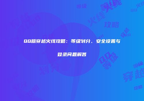 QQ版穿越火线攻略：等级划分、安全设置与登录问题解答