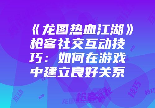 《龙图热血江湖》枪客社交互动技巧：如何在游戏中建立良好关系