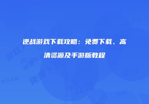 逆战游戏下载攻略：免费下载、高清资源及手游版教程