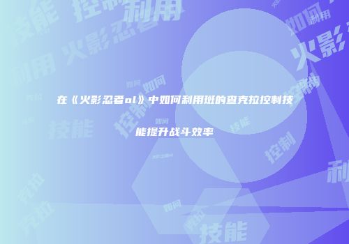 在《火影忍者ol》中如何利用斑的查克拉控制技能提升战斗效率