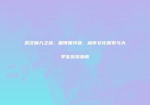 武汉魅力之旅：园博园特色、城市文化探索与大学生旅游指南