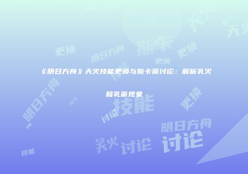 《明日方舟》天火技能更换与斯卡蒂讨论：解析乳火和乳蒂现象