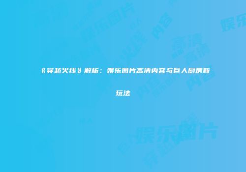 《穿越火线》解析：娱乐图片高清内容与巨人厨房新玩法
