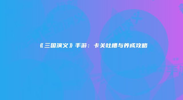 《三国演义》手游：卡关吐槽与养成攻略