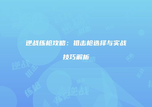 逆战练枪攻略：狙击枪选择与实战技巧解析
