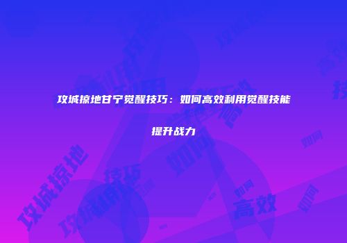 攻城掠地甘宁觉醒技巧:如何高效利用觉醒技能提升战力