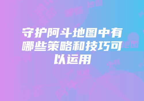 守护阿斗地图中有哪些策略和技巧可以运用