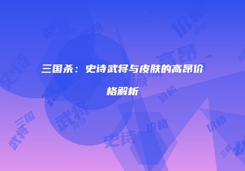 三国杀：史诗武将与皮肤的高昂价格解析