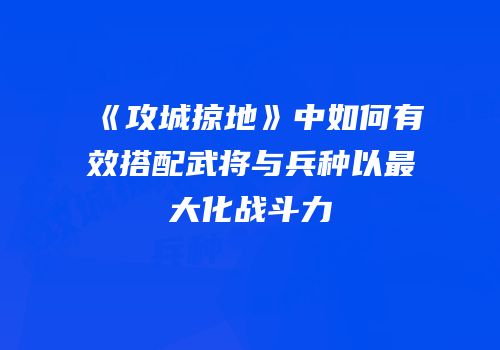 《攻城掠地》中如何有效搭配武将与兵种以最大化战斗力