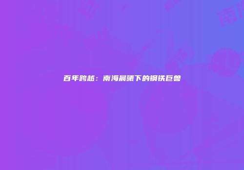 百年跨越：南海晨曦下的钢铁巨兽