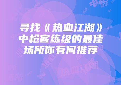 寻找《热血江湖》中枪客练级的最佳场所你有何推荐