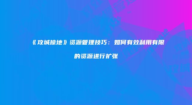 《攻城掠地》资源管理技巧：如何有效利用有限的资源进行扩张