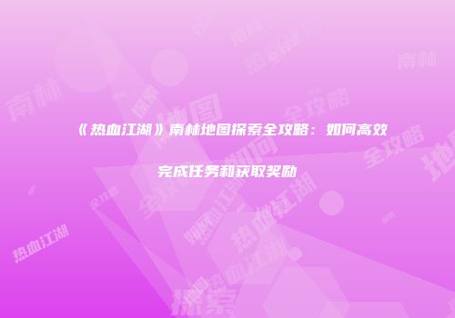 《热血江湖》南林地图探索全攻略：如何高效完成任务和获取奖励