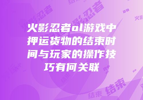 火影忍者ol游戏中押运货物的结束时间与玩家的操作技巧有何关联