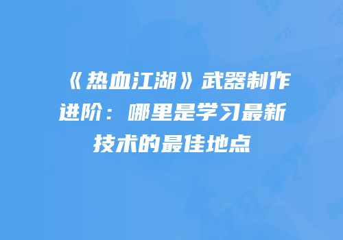 《热血江湖》武器制作进阶:哪里是学习最新技术的最佳地点