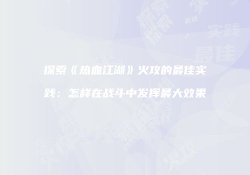 探索《热血江湖》火攻的最佳实践:怎样在战斗中发挥最大效果