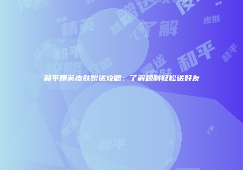 和平精英皮肤赠送攻略：了解规则轻松送好友