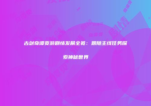 古剑奇谭页游剧情发展全览：跟随主线任务探索神秘世界