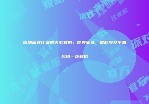 香肠派对比赛服下载攻略：官方渠道、国际服及手机应用一步到位