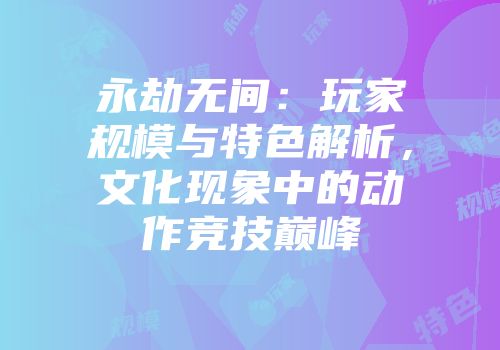 永劫无间：玩家规模与特色解析，文化现象中的动作竞技巅峰