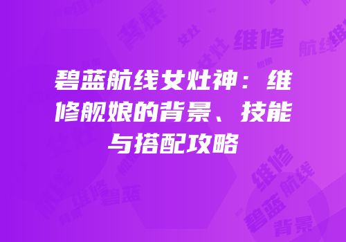 碧蓝航线女灶神：维修舰娘的背景、技能与搭配攻略